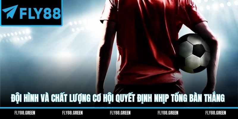 Đội hình và chất lượng cơ hội quyết định nhịp tổng bàn thắng